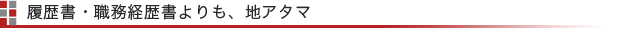 履歴書・職務経歴書よりも、地アタマ